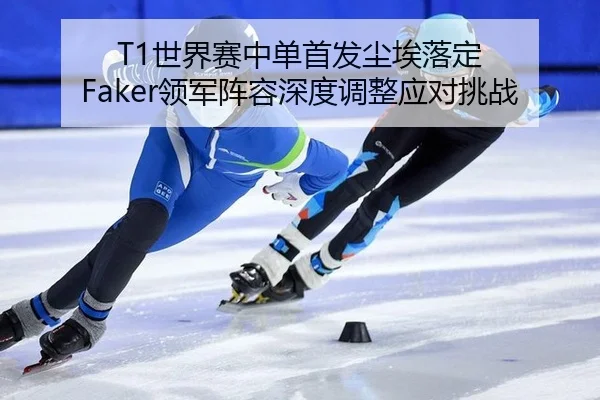 T1世界赛中单首发尘埃落定 Faker领军阵容深度调整应对挑战